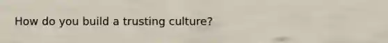 How do you build a trusting culture?