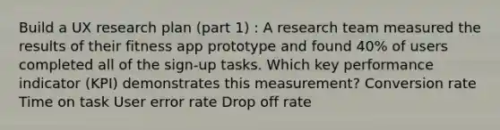 Build a UX research plan (part 1) : A research team measured the results of their fitness app prototype and found 40% of users completed all of the sign-up tasks. Which key performance indicator (KPI) demonstrates this measurement? Conversion rate Time on task User error rate Drop off rate