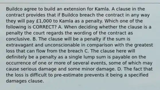 Buildco agree to build an extension for Kamla. A clause in the contract provides that if Buildco breach the contract in any way they will pay £1,000 to Kamla as a penalty. Which one of the following is CORRECT? A. When deciding whether the clause is a penalty the court regards the wording of the contract as conclusive. B. The clause will be a penalty if the sum is extravagant and unconscionable in comparison with the greatest loss that can flow from the breach C. The clause here will definitely be a penalty as a single lump sum is payable on the occurrence of one or more of several events, some of which may cause serious damage and some minor damage. D. The fact that the loss is difficult to pre-estimate prevents it being a specified damages clause.