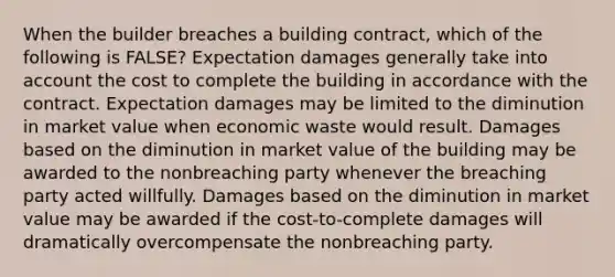 When the builder breaches a building contract, which of the following is FALSE? Expectation damages generally take into account the cost to complete the building in accordance with the contract. Expectation damages may be limited to the diminution in market value when economic waste would result. Damages based on the diminution in market value of the building may be awarded to the nonbreaching party whenever the breaching party acted willfully. Damages based on the diminution in market value may be awarded if the cost-to-complete damages will dramatically overcompensate the nonbreaching party.