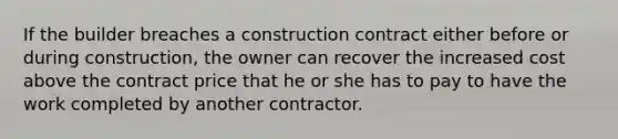 If the builder breaches a construction contract either before or during construction, the owner can recover the increased cost above the contract price that he or she has to pay to have the work completed by another contractor.