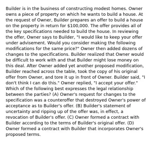 Builder is in the business of constructing modest homes. Owner owns a piece of property on which he wants to build a house. At the request of Owner, Builder prepares an offer to build a house on the property in return for 100,000. The offer provides all of the key specifications needed to build the house. In reviewing the offer, Owner says to Builder, "I would like to keep your offer under advisement. Would you consider making the following modifications for the same price?" Owner then added dozens of changes to the specifications. Builder realized that Owner would be difficult to work with and that Builder might lose money on this deal. After Owner added yet another proposed modification, Builder reached across the table, took the copy of his original offer from Owner, and tore it up in front of Owner. Builder said, "I don't think I can do this." Owner replied, "I accept your offer." Which of the following best expresses the legal relationship between the parties? (A) Owner's request for changes to the specification was a counteroffer that destroyed Owner's power of acceptance as to Builder's offer. (B) Builder's statement of uncertainty and ripping up of the offer was, in effect, a revocation of Builder's offer. (C) Owner formed a contract with Builder according to the terms of Builder's original offer. (D) Owner formed a contract with Builder that incorporates Owner's proposed terms.