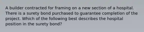 A builder contracted for framing on a new section of a hospital. There is a surety bond purchased to guarantee completion of the project. Which of the following best describes the hospital position in the surety bond?