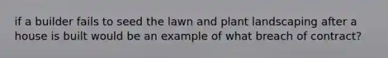 if a builder fails to seed the lawn and plant landscaping after a house is built would be an example of what breach of contract?