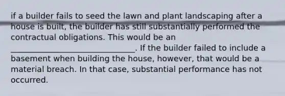 if a builder fails to seed the lawn and plant landscaping after a house is built, the builder has still substantially performed the contractual obligations. This would be an _______________________________. If the builder failed to include a basement when building the house, however, that would be a material breach. In that case, substantial performance has not occurred.