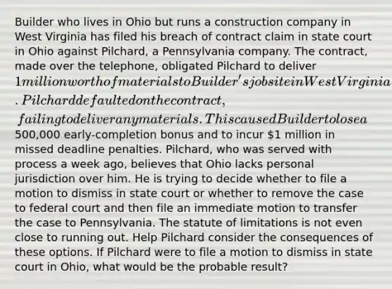 Builder who lives in Ohio but runs a construction company in West Virginia has filed his breach of contract claim in state court in Ohio against Pilchard, a Pennsylvania company. The contract, made over the telephone, obligated Pilchard to deliver 1 million worth of materials to Builder's job site in West Virginia. Pilchard defaulted on the contract, failing to deliver any materials. This caused Builder to lose a500,000 early-completion bonus and to incur 1 million in missed deadline penalties. Pilchard, who was served with process a week ago, believes that Ohio lacks personal jurisdiction over him. He is trying to decide whether to file a motion to dismiss in state court or whether to remove the case to federal court and then file an immediate motion to transfer the case to Pennsylvania. The statute of limitations is not even close to running out. Help Pilchard consider the consequences of these options. If Pilchard were to file a motion to dismiss in state court in Ohio, what would be the probable result?