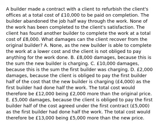 A builder made a contract with a client to refurbish the client's offices at a total cost of £10,000 to be paid on completion. The builder abandoned the job half way through the work. None of the work has been completed to the client's satisfaction. The client has found another builder to complete the work at a total cost of £8,000. What damages can the client recover from the original builder? A. None, as the new builder is able to complete the work at a lower cost and the client is not obliged to pay anything for the work done. B. £8,000 damages, because this is the sum the new builder is charging. C. £10,000 damages, because this is the sum the first builder was charging. D. £2,000 damages, because the client is obliged to pay the first builder half of the cost that the new builder is charging (£4,000) as the first builder had done half the work. The total cost would therefore be £12,000 being £2,000 more than the original price. E. £5,000 damages, because the client is obliged to pay the first builder half of the cost agreed under the first contract (£5,000) as the first builder had done half the work. The total cost would therefore be £13,000 being £5,000 more than the new price.