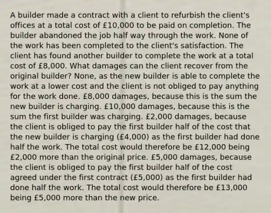 A builder made a contract with a client to refurbish the client's offices at a total cost of £10,000 to be paid on completion. The builder abandoned the job half way through the work. None of the work has been completed to the client's satisfaction. The client has found another builder to complete the work at a total cost of £8,000. What damages can the client recover from the original builder? None, as the new builder is able to complete the work at a lower cost and the client is not obliged to pay anything for the work done. £8,000 damages, because this is the sum the new builder is charging. £10,000 damages, because this is the sum the first builder was charging. £2,000 damages, because the client is obliged to pay the first builder half of the cost that the new builder is charging (£4,000) as the first builder had done half the work. The total cost would therefore be £12,000 being £2,000 more than the original price. £5,000 damages, because the client is obliged to pay the first builder half of the cost agreed under the first contract (£5,000) as the first builder had done half the work. The total cost would therefore be £13,000 being £5,000 more than the new price.