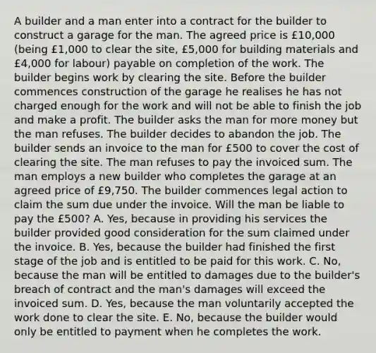 A builder and a man enter into a contract for the builder to construct a garage for the man. The agreed price is £10,000 (being £1,000 to clear the site, £5,000 for building materials and £4,000 for labour) payable on completion of the work. The builder begins work by clearing the site. Before the builder commences construction of the garage he realises he has not charged enough for the work and will not be able to finish the job and make a profit. The builder asks the man for more money but the man refuses. The builder decides to abandon the job. The builder sends an invoice to the man for £500 to cover the cost of clearing the site. The man refuses to pay the invoiced sum. The man employs a new builder who completes the garage at an agreed price of £9,750. The builder commences legal action to claim the sum due under the invoice. Will the man be liable to pay the £500? A. Yes, because in providing his services the builder provided good consideration for the sum claimed under the invoice. B. Yes, because the builder had finished the first stage of the job and is entitled to be paid for this work. C. No, because the man will be entitled to damages due to the builder's breach of contract and the man's damages will exceed the invoiced sum. D. Yes, because the man voluntarily accepted the work done to clear the site. E. No, because the builder would only be entitled to payment when he completes the work.