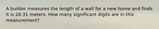 A builder measures the length of a wall for a new home and finds it is 20.31 meters. How many significant digits are in this measurement?