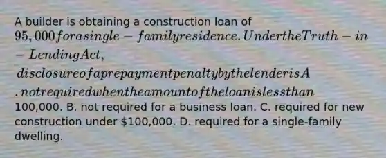 A builder is obtaining a construction loan of 95,000 for a single-family residence. Under the Truth-in-Lending Act, disclosure of a prepayment penalty by the lender is A. not required when the amount of the loan is less than100,000. B. not required for a business loan. C. required for new construction under 100,000. D. required for a single-family dwelling.