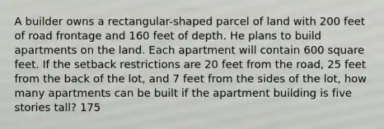 A builder owns a rectangular-shaped parcel of land with 200 feet of road frontage and 160 feet of depth. He plans to build apartments on the land. Each apartment will contain 600 square feet. If the setback restrictions are 20 feet from the road, 25 feet from the back of the lot, and 7 feet from the sides of the lot, how many apartments can be built if the apartment building is five stories tall? 175