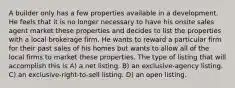 A builder only has a few properties available in a development. He feels that it is no longer necessary to have his onsite sales agent market these properties and decides to list the properties with a local brokerage firm. He wants to reward a particular firm for their past sales of his homes but wants to allow all of the local firms to market these properties. The type of listing that will accomplish this is A) a net listing. B) an exclusive-agency listing. C) an exclusive-right-to-sell listing. D) an open listing.