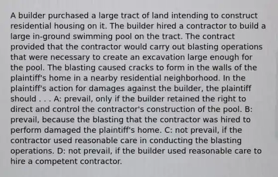 A builder purchased a large tract of land intending to construct residential housing on it. The builder hired a contractor to build a large in-ground swimming pool on the tract. The contract provided that the contractor would carry out blasting operations that were necessary to create an excavation large enough for the pool. The blasting caused cracks to form in the walls of the plaintiff's home in a nearby residential neighborhood. In the plaintiff's action for damages against the builder, the plaintiff should . . . A: prevail, only if the builder retained the right to direct and control the contractor's construction of the pool. B: prevail, because the blasting that the contractor was hired to perform damaged the plaintiff's home. C: not prevail, if the contractor used reasonable care in conducting the blasting operations. D: not prevail, if the builder used reasonable care to hire a competent contractor.