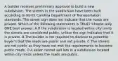 A builder receives preliminary approval to build a new subdivision. The streets in the subdivision have been built according to North Carolina Department of Transportation standards. The street sign does not indicate that the roads are private. Which of the following statements is TRUE? Choose only ONE best answer. A If the subdivision is located within city limits the streets are considered public, unless the sign indicates that it is private. B The builder is not required to disclose to potential buyer's that the roads are public and not private. C The streets are not public as they have not met the requirements to become public roads. D A seller cannot sell lots in a subdivision located within city limits unless the roads are public.