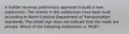 A builder receives preliminary approval to build a new subdivision. The streets in the subdivision have been built according to North Carolina Department of Transportation standards. The street sign does not indicate that the roads are private. Which of the following statements is TRUE?