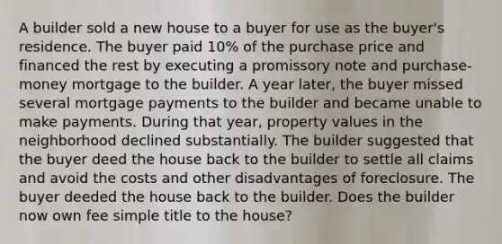 A builder sold a new house to a buyer for use as the buyer's residence. The buyer paid 10% of the purchase price and financed the rest by executing a promissory note and purchase-money mortgage to the builder. A year later, the buyer missed several mortgage payments to the builder and became unable to make payments. During that year, property values in the neighborhood declined substantially. The builder suggested that the buyer deed the house back to the builder to settle all claims and avoid the costs and other disadvantages of foreclosure. The buyer deeded the house back to the builder. Does the builder now own fee simple title to the house?