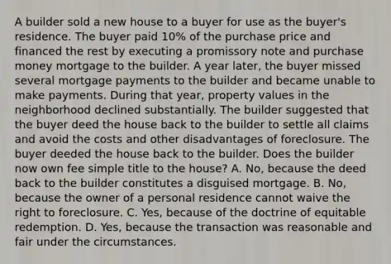 A builder sold a new house to a buyer for use as the buyer's residence. The buyer paid 10% of the purchase price and financed the rest by executing a promissory note and purchase money mortgage to the builder. A year later, the buyer missed several mortgage payments to the builder and became unable to make payments. During that year, property values in the neighborhood declined substantially. The builder suggested that the buyer deed the house back to the builder to settle all claims and avoid the costs and other disadvantages of foreclosure. The buyer deeded the house back to the builder. Does the builder now own fee simple title to the house? A. No, because the deed back to the builder constitutes a disguised mortgage. B. No, because the owner of a personal residence cannot waive the right to foreclosure. C. Yes, because of the doctrine of equitable redemption. D. Yes, because the transaction was reasonable and fair under the circumstances.