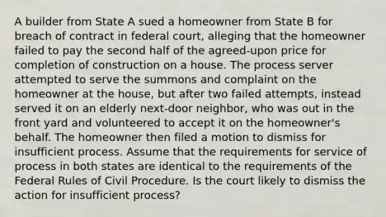 A builder from State A sued a homeowner from State B for breach of contract in federal court, alleging that the homeowner failed to pay the second half of the agreed-upon price for completion of construction on a house. The process server attempted to serve the summons and complaint on the homeowner at the house, but after two failed attempts, instead served it on an elderly next-door neighbor, who was out in the front yard and volunteered to accept it on the homeowner's behalf. The homeowner then filed a motion to dismiss for insufficient process. Assume that the requirements for service of process in both states are identical to the requirements of the Federal Rules of Civil Procedure. Is the court likely to dismiss the action for insufficient process?