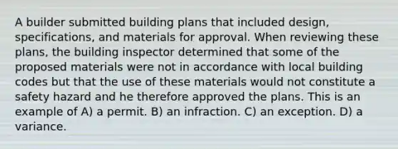 A builder submitted building plans that included design, specifications, and materials for approval. When reviewing these plans, the building inspector determined that some of the proposed materials were not in accordance with local building codes but that the use of these materials would not constitute a safety hazard and he therefore approved the plans. This is an example of A) a permit. B) an infraction. C) an exception. D) a variance.