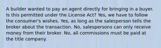 A builder wanted to pay an agent directly for bringing in a buyer. Is this permitted under the License Act? Yes, we have to follow the consumer's wishes. Yes, as long as the salesperson tells the broker about the transaction. No, salespersons can only receive money from their broker. No, all commissions must be paid at the title company.