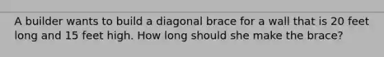 A builder wants to build a diagonal brace for a wall that is 20 feet long and 15 feet high. How long should she make the brace?