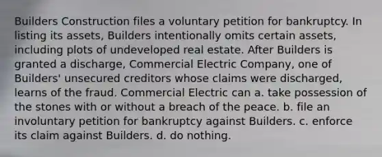 Builders Construction files a voluntary petition for bankruptcy. In listing its assets, Builders intentionally omits certain assets, including plots of undeveloped real estate. After Builders is granted a discharge, Commercial Electric Company, one of Builders' unsecured creditors whose claims were discharged, learns of the fraud. Commercial Electric can a. take possession of the stones with or without a breach of the peace. b. file an involuntary petition for bankruptcy against Builders. c. enforce its claim against Builders. d. do nothing.