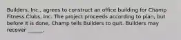 Builders, Inc., agrees to construct an office building for Champ Fitness Clubs, Inc. The project proceeds according to plan, but before it is done, Champ tells Builders to quit. Builders may recover ______.