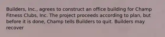 Builders, Inc., agrees to construct an office building for Champ Fitness Clubs, Inc. The project proceeds according to plan, but before it is done, Champ tells Builders to quit. Builders may recover