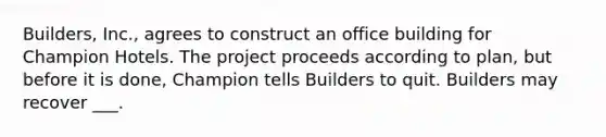 Builders, Inc., agrees to construct an office building for Champion Hotels. The project proceeds according to plan, but before it is done, Champion tells Builders to quit. Builders may recover ___.