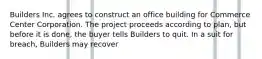 Builders Inc. agrees to construct an office building for Commerce Center Corporation. The project proceeds according to plan, but before it is done, the buyer tells Builders to quit. In a suit for breach, Builders may recover