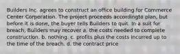 Builders Inc. agrees to construct an office building for Commerce Center Corporation. The project proceeds accordingto plan, but before it is done, the buyer tells Builders to quit. In a suit for breach, Builders may recover a. the costs needed to complete construction. b. nothing. c. profits plus the costs incurred up to the time of the breach. d. the contract price