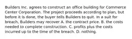 Builders Inc. agrees to construct an office building for Commerce Center Corporation. The project proceeds according to plan, but before it is done, the buyer tells Builders to quit. In a suit for breach, Builders may recover A. the contract price. B. the costs needed to complete construction. C. profits plus the costs incurred up to the time of the breach. D. nothing.