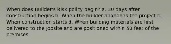 When does Builder's Risk policy begin? a. 30 days after construction begins b. When the builder abandons the project c. When construction starts d. When building materials are first delivered to the jobsite and are positioned within 50 feet of the premises