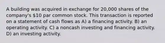 A building was acquired in exchange for 20,000 shares of the company's 10 par common stock. This transaction is reported on a statement of cash flows as A) a financing activity. B) an operating activity. C) a noncash investing and financing activity. D) an investing activity.