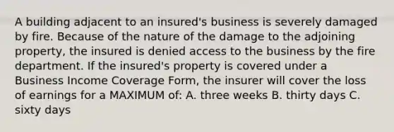 A building adjacent to an insured's business is severely damaged by fire. Because of the nature of the damage to the adjoining property, the insured is denied access to the business by the fire department. If the insured's property is covered under a Business Income Coverage Form, the insurer will cover the loss of earnings for a MAXIMUM of: A. three weeks B. thirty days C. sixty days