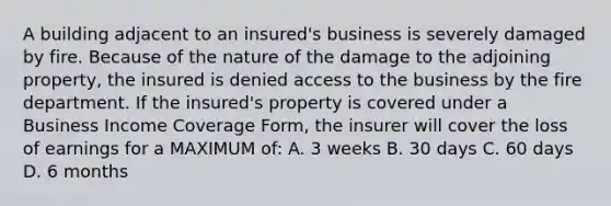 A building adjacent to an insured's business is severely damaged by fire. Because of the nature of the damage to the adjoining property, the insured is denied access to the business by the fire department. If the insured's property is covered under a Business Income Coverage Form, the insurer will cover the loss of earnings for a MAXIMUM of: A. 3 weeks B. 30 days C. 60 days D. 6 months