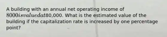 A building with an annual net operating income of 8000 is valued at80,000. What is the estimated value of the building if the capitalization rate is increased by one percentage point?