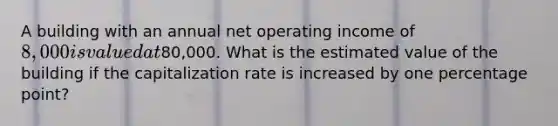 A building with an annual net operating income of 8,000 is valued at80,000. What is the estimated value of the building if the capitalization rate is increased by one percentage point?