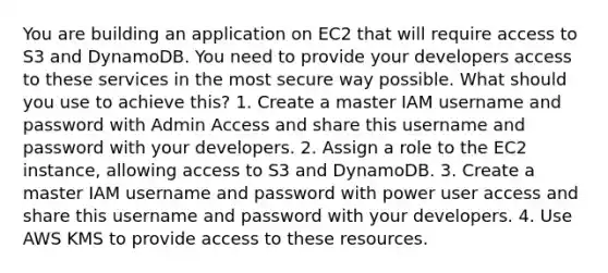 You are building an application on EC2 that will require access to S3 and DynamoDB. You need to provide your developers access to these services in the most secure way possible. What should you use to achieve this? 1. Create a master IAM username and password with Admin Access and share this username and password with your developers. 2. Assign a role to the EC2 instance, allowing access to S3 and DynamoDB. 3. Create a master IAM username and password with power user access and share this username and password with your developers. 4. Use AWS KMS to provide access to these resources.