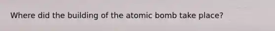 Where did the building of the atomic bomb take place?