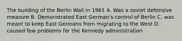 The building of the Berlin Wall in 1961 A. Was a soviet defensive measure B. Demonstrated East German's control of Berlin C. was meant to keep East Germans from migrating to the West D. caused few problems for the Kennedy administration