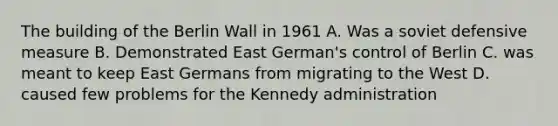 The building of the Berlin Wall in 1961 A. Was a soviet defensive measure B. Demonstrated East German's control of Berlin C. was meant to keep East Germans from migrating to the West D. caused few problems for the Kennedy administration