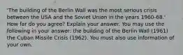 'The building of the Berlin Wall was the most serious crisis between the USA and the Soviet Union in the years 1960-68.' How far do you agree? Explain your answer. You may use the following in your answer: the building of the Berlin Wall (1961) the Cuban Missile Crisis (1962). You must also use information of your own.