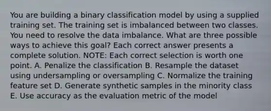 You are building a binary classification model by using a supplied training set. The training set is imbalanced between two classes. You need to resolve the data imbalance. What are three possible ways to achieve this goal? Each correct answer presents a complete solution. NOTE: Each correct selection is worth one point. A. Penalize the classification B. Resample the dataset using undersampling or oversampling C. Normalize the training feature set D. Generate synthetic samples in the minority class E. Use accuracy as the evaluation metric of the model