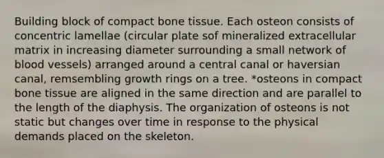 Building block of compact bone tissue. Each osteon consists of concentric lamellae (circular plate sof mineralized extracellular matrix in increasing diameter surrounding a small network of blood vessels) arranged around a central canal or haversian canal, remsembling growth rings on a tree. *osteons in compact bone tissue are aligned in the same direction and are parallel to the length of the diaphysis. The organization of osteons is not static but changes over time in response to the physical demands placed on the skeleton.