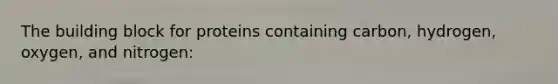 The building block for proteins containing carbon, hydrogen, oxygen, and nitrogen: