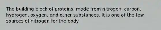 The building block of proteins, made from nitrogen, carbon, hydrogen, oxygen, and other substances. It is one of the few sources of nitrogen for the body