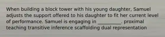 When building a block tower with his young daughter, Samuel adjusts the support offered to his daughter to fit her current level of performance. Samuel is engaging in __________. proximal teaching transitive inference scaffolding dual representation