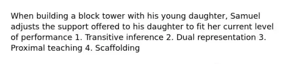 When building a block tower with his young daughter, Samuel adjusts the support offered to his daughter to fit her current level of performance 1. Transitive inference 2. Dual representation 3. Proximal teaching 4. Scaffolding